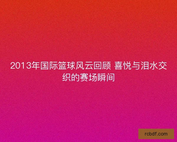 2013年国际篮球风云回顾 喜悦与泪水交织的赛场瞬间