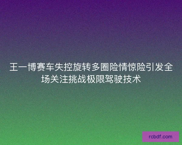 王一博赛车失控旋转多圈险情惊险引发全场关注挑战极限驾驶技术