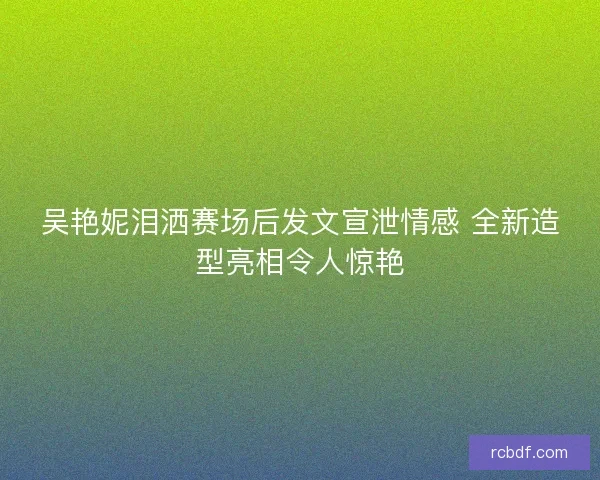 吴艳妮泪洒赛场后发文宣泄情感 全新造型亮相令人惊艳