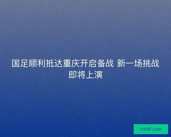 国足顺利抵达重庆开启备战 新一场挑战即将上演