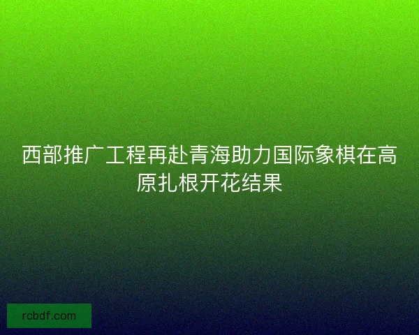 西部推广工程再赴青海助力国际象棋在高原扎根开花结果