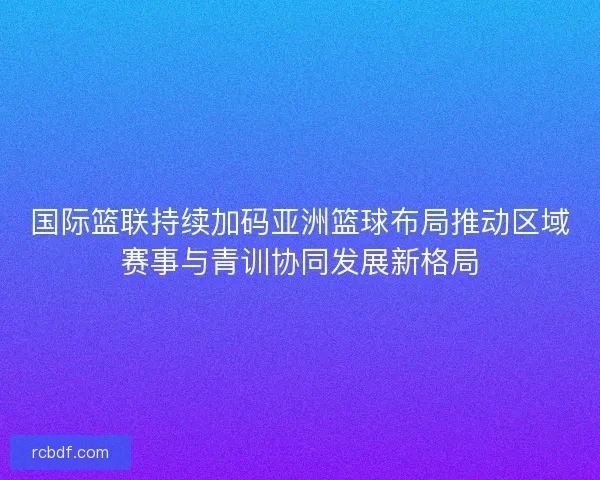 国际篮联持续加码亚洲篮球布局推动区域赛事与青训协同发展新格局