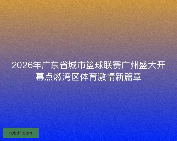 2026年广东省城市篮球联赛广州盛大开幕点燃湾区体育激情新篇章