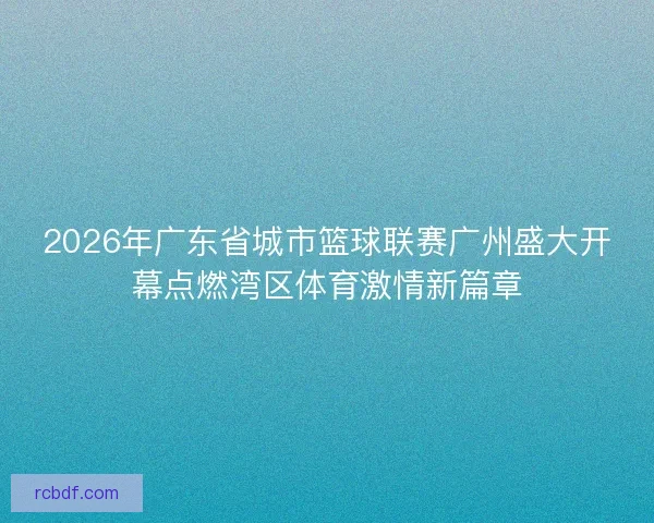 2026年广东省城市篮球联赛广州盛大开幕点燃湾区体育激情新篇章