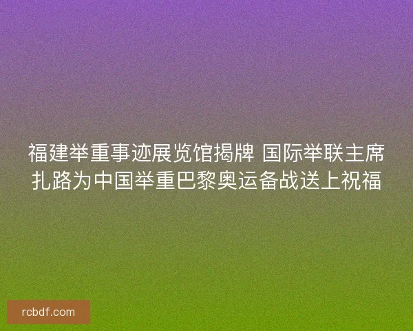 福建举重事迹展览馆揭牌 国际举联主席扎路为中国举重巴黎奥运备战送上祝福