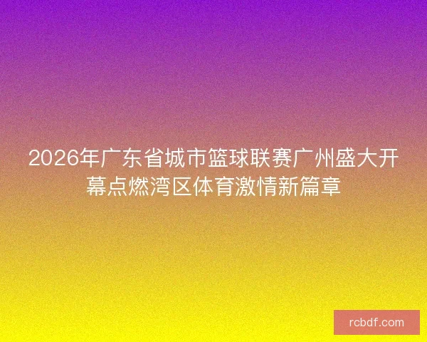 2026年广东省城市篮球联赛广州盛大开幕点燃湾区体育激情新篇章