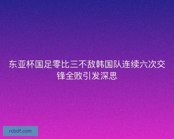 东亚杯国足零比三不敌韩国队连续六次交锋全败引发深思