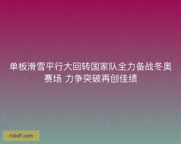 单板滑雪平行大回转国家队全力备战冬奥赛场 力争突破再创佳绩