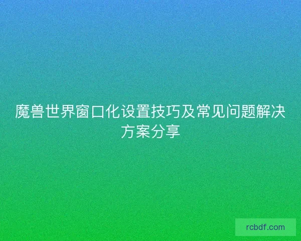 魔兽世界窗口化设置技巧及常见问题解决方案分享