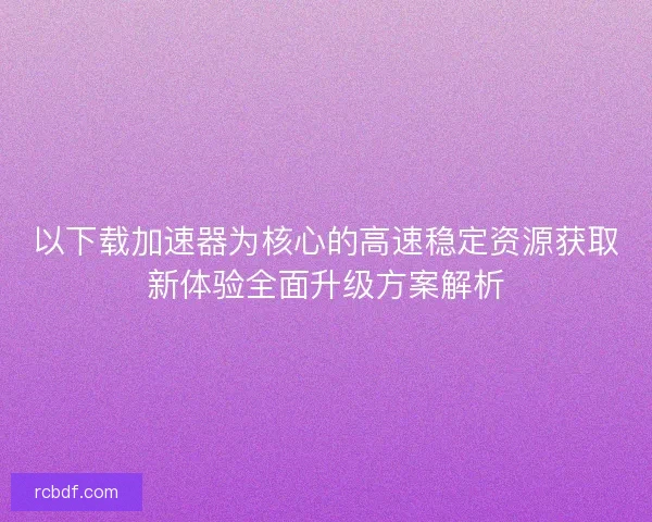 以下载加速器为核心的高速稳定资源获取新体验全面升级方案解析