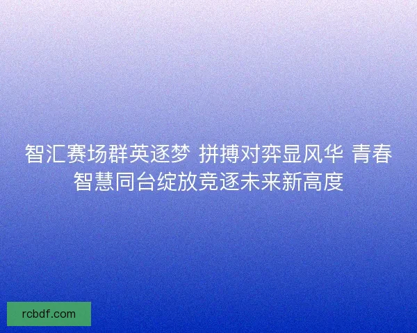智汇赛场群英逐梦 拼搏对弈显风华 青春智慧同台绽放竞逐未来新高度